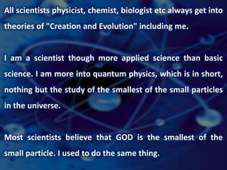 All scientists physicist, chemist, biologist etc always get into
theories of "Creation and Evolution" including me.
I am a scientist though more applied science than basic
science. I am more into quantum physics, which is in short,
nothing but the study of the smallest of the small particles
in the universe.
Most scientists believe that GOD is the smallest of the
small particle. I used to do the same thing.
 