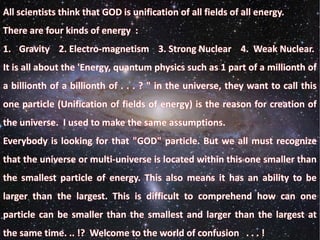 All scientists think that GOD is unification of all fields of all energy.
There are four kinds of energy :
1. Gravity 2. Electro-magnetism 3. Strong Nuclear 4. Weak Nuclear.
It is all about the 'Energy, quantum physics such as 1 part of a millionth of
a billionth of a billionth of . . . ? " in the universe, they want to call this
one particle (Unification of fields of energy) is the reason for creation of
the universe. I used to make the same assumptions.
Everybody is looking for that "GOD" particle. But we all must recognize
that the universe or multi-universe is located within this one smaller than
the smallest particle of energy. This also means it has an ability to be
larger than the largest. This is difficult to comprehend how can one
particle can be smaller than the smallest and larger than the largest at
the same time. .. !? Welcome to the world of confusion . . . !
 