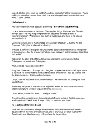 see a 3.5 billion letter word we call DNA, and you postulate that there is science - You’re
looking at natural processes like a black box, and stamped over it are semiotics and
mind.” - John Lennox.
His last point is,  
 
“We’ve done brilliant math because of thinking” - Let’s think about thinking.
Look at these equations on the board: They explain things. Consider, that Einstein,
though, said “The only thing comprehensible about the universe is that it is
incomprehensible” - Wigner says that math is mysterious, and there is no rational
explanation for it. 
 
L asks: Is he right, and is mathematics unreasonably effective? L, quoting his old
Professor Polkinghorne, claims the following:
“Physics is powerless to explain its fundamental belief in the mathematical intelligibility
of the universe… For the problem is that you must believe in mathematics as describing
that reality.”
To build on the story of the Menu, to have an interesting conversation with his
Colleagues. He asks these Colleagues:
“Well, what do you do science with?” 
 
They say, “The mind”… But oops his colleagues disagree, because in their eyes, there
is no mind: He thinks that the mind and brain story are different - You do science with
the brain, he says… It is interesting, he says. 
 
L says, “Tell me about the brain, the short story” - As he debates his colleagues from
start to ﬁnish.
Eventually, the phase is reached in the argument where the mind under discussion
becomes simply “a series of unguided mental processes”. 
 
L then recalls, that he had asked… “And you trust it?” 
 
If you knew the computer were the end product of some series of Guided processes,
would you trust it? Well, if not, L says… Why do you trust your brain?
He is getting at Darwin’s Doubt.
“With me, the horrid doubt always arises whether the convictions of man’s mind,
developed from the mind of lower animals, are of any value are at all trustworthy” -
Darwin said, and it bothers many philosophers, for the problem.
Page of10 17
 