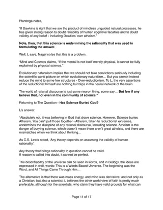 Plantinga notes,
“If Dawkins is right that we are the product of mindless unguided natural processes, he
has given strong reason to doubt reliability of human cognitive faculties and to doubt
validity of any belief - Including Dawkins’ own atheism.”
Note, then, that this science is undermining the rationality that was used in
formulating the answer.
Well, L says, Nagel notes that this is a problem.
“Mind and Cosmos claims, “If the mental is not itself merely physical, it cannot be fully
explained by physical science,”
Evolutionary naturalism implies that we should not take convictions seriously including
the scientiﬁc world picture on which evolutionary naturalism… But you cannot indeed
reduce the mind to some few structures - Over-reductionism. To L, the very assertions
of the reductionist himself are nothing but blips in the neural network of the brain.
The world of rational discourse is just some neuron ﬁring, some say… But few if any
believe that, not even in the community of science.” 
 
Returning to The Question - Has Science Buried God? 
 
L’s answer: 
 
“Absolutely not, it was believing in God that drove science. However, Science buries
Atheism. You can’t pull those together - Atheism, taken to reductionist extremes,
undermines the discipline of any rational discourse, including science. Atheism is the
danger of burying science, which doesn’t mean there aren’t great atheists, and there are
mismatches when we think about thinking…
As C.S. Lewis noted, ‘Any theory depends on assuming the validity of human
rationality’.
Any theory that brings rationality to question cannot be valid.
If reason is called into doubt, it cannot be perfect.
The describability of the universe can be seen in words, and in Biology, the ideas are
expressed in well, words: This is a Words Based Universe. The beginning was the
Word, and All Things Came Through Him…
The alternative is that there was mass energy, and mind was derivative, and not only as
a Christian, but also a scientist, L believes the other world view of faith is pretty much
preferable, although for the scientists, who claim they have valid grounds for what can
Page of11 17
 