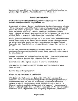 be studied, it is great: Christ and Christianity, L claims, implies historical speciﬁcs, and
you cannot get into speciﬁcs… You need evidence of a different kind.”
Questions and Answers
Q1: How can we view Christianity as a proponent of Science when Church
blocked developments in the Enlightenment Era?
 
L says, this is an Important Question. Usually they can be cleared up by studying history
- It is commonly supposed that Churches were obscurantist, persecuting Galileo, and it
showed that Science fought religion - Galileo believed in God, did not believe in other
things. He believed in Scripture - It was not the Roman Catholics who fought the
Galileo, it was the philosophers who disliked him for criticizing Aristotle. The Church had
criticized Galileo by jumping on the bandwagon, but the claim from the Church.
He was questioning a scientiﬁc paradigm, and he had written a book, and he had written
that the view of the book, was not very good PR with the Vatican. Everyone knew that
the scholars were doing something sneaky… You cannot use the story of Galileo to
illustrate the story of conﬂict between science and religion because there was none at
the time.
Another great debate involving Huxley was another one where the depiction of the
debate was often construed such that the Ignorant Bishop fought with theology, against
the rational scientist.
Allegedly, Darwin says that he’d found the other argument - L says that he claimed that
well, the analysis did not reveal a war between science and Christianity.  
 
L claims there is not the slightest excuse to do what was done to Galileo.
That doesn’t ﬁt into the kind of paradigm, and well, read John Henry Brook, Peter
Singer, and well… 
 
But what about another perspective?
What about The Falsiﬁability of Christianity?  
 
Well, God created the Heavens and Earth, and in 1960s, there was a startling
discovery: It was beginning within cosmology, that there was beginning to be stronger
and stronger evidence that there was a beginning to spacetime - The shift of the
galaxies, redshift, suggested expansion of the Universe, and the discovery of the
Microwave background radiation, and you know what happened? it was suggested in
that we were being forced in Science, and there was an editorial - The claim by Maddox
was that we should not go down the route of beginning of Spacetime - He said that it
Page of12 17
 