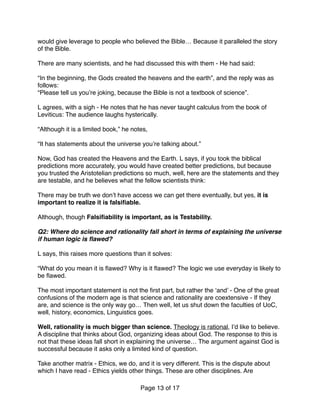 would give leverage to people who believed the Bible… Because it paralleled the story
of the Bible.
There are many scientists, and he had discussed this with them - He had said:
“In the beginning, the Gods created the heavens and the earth”, and the reply was as
follows:
“Please tell us you’re joking, because the Bible is not a textbook of science”.
L agrees, with a sigh - He notes that he has never taught calculus from the book of
Leviticus: The audience laughs hysterically.
“Although it is a limited book,” he notes,
“It has statements about the universe you’re talking about.”
Now, God has created the Heavens and the Earth. L says, if you took the biblical
predictions more accurately, you would have created better predictions, but because
you trusted the Aristotelian predictions so much, well, here are the statements and they
are testable, and he believes what the fellow scientists think:
There may be truth we don’t have access we can get there eventually, but yes, it is
important to realize it is falsiﬁable.
Although, though Falsiﬁability is important, as is Testability.
Q2: Where do science and rationality fall short in terms of explaining the universe
if human logic is ﬂawed? 
 
L says, this raises more questions than it solves:
“What do you mean it is ﬂawed? Why is it ﬂawed? The logic we use everyday is likely to
be ﬂawed.
The most important statement is not the ﬁrst part, but rather the ‘and’ - One of the great
confusions of the modern age is that science and rationality are coextensive - If they
are, and science is the only way go… Then well, let us shut down the faculties of UoC,
well, history, economics, Linguistics goes.
Well, rationality is much bigger than science. Theology is rational, I’d like to believe.
A discipline that thinks about God, organizing ideas about God. The response to this is
not that these ideas fall short in explaining the universe… The argument against God is
successful because it asks only a limited kind of question.
Take another matrix - Ethics, we do, and it is very different. This is the dispute about
which I have read - Ethics yields other things. These are other disciplines. Are
Page of13 17
 