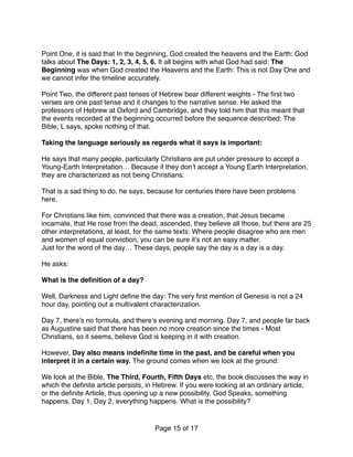Point One, it is said that In the beginning, God created the heavens and the Earth: God
talks about The Days: 1, 2, 3, 4, 5, 6. It all begins with what God had said: The
Beginning was when God created the Heavens and the Earth: This is not Day One and
we cannot infer the timeline accurately.
Point Two, the different past tenses of Hebrew bear different weights - The ﬁrst two
verses are one past tense and it changes to the narrative sense. He asked the
professors of Hebrew at Oxford and Cambridge, and they told him that this meant that
the events recorded at the beginning occurred before the sequence described: The
Bible, L says, spoke nothing of that.
Taking the language seriously as regards what it says is important:
He says that many people, particularly Christians are put under pressure to accept a
Young-Earth Interpretation… Because if they don’t accept a Young Earth Interpretation,
they are characterized as not being Christians.
That is a sad thing to do, he says, because for centuries there have been problems
here.
For Christians like him, convinced that there was a creation, that Jesus became
incarnate, that He rose from the dead, ascended, they believe all those, but there are 25
other interpretations, at least, for the same texts: Where people disagree who are men
and women of equal conviction, you can be sure it’s not an easy matter.
Just for the word of the day… These days, people say the day is a day is a day.
He asks:
What is the deﬁnition of a day?
Well, Darkness and Light deﬁne the day: The very ﬁrst mention of Genesis is not a 24
hour day, pointing out a multivalent characterization.
Day 7, there’s no formula, and there’s evening and morning. Day 7, and people far back
as Augustine said that there has been no more creation since the times - Most
Christians, so it seems, believe God is keeping in it with creation.
However, Day also means indeﬁnite time in the past, and be careful when you
interpret it in a certain way. The ground comes when we look at the ground:
We look at the Bible, The Third, Fourth, Fifth Days etc, the book discusses the way in
which the deﬁnite article persists, in Hebrew. If you were looking at an ordinary article,
or the deﬁnite Article, thus opening up a new possibility. God Speaks, something
happens, Day 1, Day 2, everything happens. What is the possibility?
Page of15 17
 