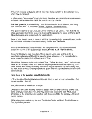 Well, work six days and you’re retired - And note that people try to draw straight lines,
when they do not exist.
In other words, “seven days” could refer to six days that were spaced many years apart,
and would not be inconsistent with the evolutionary hypothesis.
The ﬁnal question, is answered by L in a Book written for North America, that many
staff conﬂicted with… A book titled “Seven Days that Divide the World” .
This question defers to CS Lewis, as L loves listening to CS Lewis… He’s that old, he
jokes. Lewis said that Christ caused a dividing of the pagans: He stood on Planet Earth
20 centuries ago, and he said well, he was the truth.
If one of your friends came to you and said that he was the truth, you would send him to
the psychiatric institution - Jesus was saying that he was The Truth.
What is The Truth about this universe? We can get science, art, historical truth to
explain for us, but as the questions go deeper, Behind It All, There is Christ.
It was hard to say he was important. This is a point Lewis was getting at: It’s a
superﬁcial explanation of Christ that says he is just a teacher… For he made claims
about himself in relation to the Universe and Time.  
 
If I said that there was a discussion about Time, “Before Abraham, I was”, for instances,
these would be huge claims, and how are we going to settle this? We might say, don’t
come around with some patronizing nonsense, maybe we would say he is utterly mad,
but well, this is a thing. Lots of people have given different aspects of these in their own
personal lives.
Here, then, is the question about Falsiﬁability.
L:”The ﬂip side of falsiﬁability is testability - All this, it is said, should be testable… But
it’s not testable… Isn’t it?
Well, of course it is: Here is an example.
Christ stood on Earth, meeting friendless people with Evil and Suffering, and he said,
come all of you weary, take rest, and they discovered peace and rest. What Jesus
Christ said to the ancient world, was that well, Jesus would be the last day… He’s not
merely human.
If I face the mess made in my life, and Trust in the Savior and Lord, Trust in Peace in
God, I gain Forgiveness.
Page of16 17
 