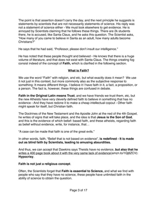 The point is that assertion doesn’t carry the day, and the next principle he suggests is
statements by scientists that are not necessarily statements of science. His reply was
not a statement of science either - We must look elsewhere to get evidence. He is
annoyed by Scientists claiming that he follows these things. There are 2k students
there, he is accused, like Santa Claus, and he asks this question. The Scientist asks,
“How many of you came to believe in Santa as an adult, how many adults become
Christians?”
He says that he had said, “Professor, please don’t insult our intelligence.”
He has noted that these people thought and believed - He knows that there is a huge
volume of literature, and that does not exist with Santa Claus. The things creating fog
consist indeed of the concept of Faith, which is clariﬁed in the following section.
What is Faith?
We use the word “Faith” with religion, and etc, but what exactly does it mean? We use
it not just in this context, but more commonly also as the subjective response to
something: It means different things. I believe it I have faith in it, a fact, a proposition, or
a person. The fact is, however, these things are confused in debate.
Faith in the Original Latin means Trust, and we have friends we trust them, etc, but
the new Atheists have very cleverly deﬁned faith to believe in something that has no
evidence - And they have redone it to make a cheap intellectual copout - Other faith
might speak for itself, but Christian faith.
The Doctrines of the New Testament and the Apostle John at the ned of the 4th Gospel,
he writes of signs that will take place, and the idea is that Jesus is the Son of God,
and this is the evidence of which belief- based faith, and these atheists, regarding faith
as belief without evidence, write, for instance, that… 
 
“A case can be made that faith is one of the great evils.”
In other words, faith, “Belief that is not based on evidence”, is redeﬁned - It is made
out as blind faith by Scientists, leading to amusing absurdities.
And thus, we can accept that Dawkins says Theists have no evidence, but also that he
writes a 400 page book about it with the very same lack of evidence(amzn.to/1Qj8ZCV):
Hypocrisy.
Faith is not just a religious concept.
Often, the Scientists forget that Faith is essential to Science, and what we ﬁnd with
people who say that they have no science, these people have unlimited faith in the
ability of science to obtain the question.
Page of3 17
 