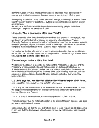 Bertrand Russell says that whatever knowledge is attainable must be obtained by
science and what science cannot discover, mankind cannot know - So it is said.
It is logically incoherent, L says. Peter Medawar, he says, is claiming “Science is made
clear by inability to answer questions… But the questions that science cannot answer
are important.
As we look at the Science and God question mathematically, people have often
challenged L to prove the existence of God.
L thus asks, What is the meaning of the word “Proof”? 
 
To the Scientists, think about the Axiomatic methods that you use - These proofs, you
get it not in any other branch of science let alone any other discipline. Physics
Chemistry Engineering, we can’t speak of mathematical proof, but we speak of powerful
evidence getting us beyond reasonable doubt: A week ago, L trusted an A-380 and he
can prove that he couldn’t get there - But well, he got there didn’t he?
He can’t prove that his wife married to him for 48 years loves him, but he would stake
his life on it: We can stake lots of truth on things we can’t believe through science all the
time, we do it all the time in our daily life.
Where do we get evidence all the time, then? 
 
We consider the History of Science, the nature of the Philosophy of Science, and the
Philosophy of Science itself. He said that scientists are believers that believe in
Science, believing that science can be done, the rational intelligibility of the universe,
the mathematical intelligibility of the universe. Look back in history if you can, and the
pioneers of science, Kepler, Galileo, Newton, believers in God as they were, they
believed in God.
C.S. Lewis says well, Man becomes Scientiﬁc because they expect law in nature,
and expect law in nature, implying belief in a lawgiver.
This is why the major universities of the world used to have Biblical mottos, because
the people who created them were theologically literate and saw no contradiction
between Science and Reason.
This is because of the essential role Christianity played in modern science.
The historians say that the history of creation is the origin of Modern Science: God does
not ask us to abandon all reason.
Galileo says, after all, that the God did not ask them to forgo reason, as did Kepler, who
in turn said that the discovery of rational order, reveled by mathematics, was imposed
by God:
Page of4 17
 
