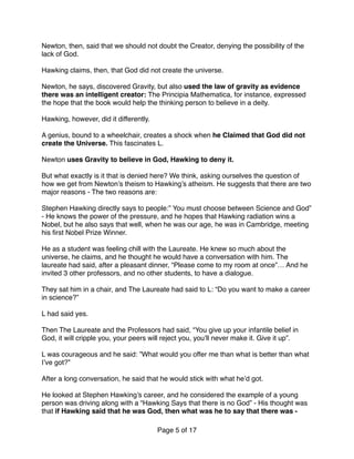Newton, then, said that we should not doubt the Creator, denying the possibility of the
lack of God.
Hawking claims, then, that God did not create the universe.
Newton, he says, discovered Gravity, but also used the law of gravity as evidence
there was an intelligent creator: The Principia Mathematica, for instance, expressed
the hope that the book would help the thinking person to believe in a deity.
Hawking, however, did it differently.
A genius, bound to a wheelchair, creates a shock when he Claimed that God did not
create the Universe. This fascinates L.
Newton uses Gravity to believe in God, Hawking to deny it.
But what exactly is it that is denied here? We think, asking ourselves the question of
how we get from Newton’s theism to Hawking’s atheism. He suggests that there are two
major reasons - The two reasons are:
Stephen Hawking directly says to people:” You must choose between Science and God”
- He knows the power of the pressure, and he hopes that Hawking radiation wins a
Nobel, but he also says that well, when he was our age, he was in Cambridge, meeting
his ﬁrst Nobel Prize Winner.
He as a student was feeling chill with the Laureate. He knew so much about the
universe, he claims, and he thought he would have a conversation with him. The
laureate had said, after a pleasant dinner, “Please come to my room at once”… And he
invited 3 other professors, and no other students, to have a dialogue.
They sat him in a chair, and The Laureate had said to L: “Do you want to make a career
in science?” 
 
L had said yes. 
 
Then The Laureate and the Professors had said, “You give up your infantile belief in
God, it will cripple you, your peers will reject you, you’ll never make it. Give it up”.
L was courageous and he said: ”What would you offer me than what is better than what
I’ve got?”
After a long conversation, he said that he would stick with what he’d got.
He looked at Stephen Hawking’s career, and he considered the example of a young
person was driving along with a “Hawking Says that there is no God” - His thought was
that if Hawking said that he was God, then what was he to say that there was -
Page of5 17
 