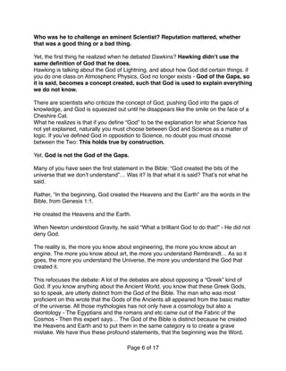 Who was he to challenge an eminent Scientist? Reputation mattered, whether
that was a good thing or a bad thing.
Yet, the ﬁrst thing he realized when he debated Dawkins? Hawking didn’t use the
same deﬁnition of God that he does.
Hawking is talking about the God of Lightning, and about how God did certain things. if
you do one class on Atmospheric Physics, God no longer exists - God of the Gaps, so
it is said, becomes a concept created, such that God is used to explain everything
we do not know.
There are scientists who criticize the concept of God, pushing God into the gaps of
knowledge, and God is squeezed out until he disappears like the smile on the face of a
Cheshire Cat.  
What he realizes is that if you deﬁne “God” to be the explanation for what Science has
not yet explained, naturally you must choose between God and Science as a matter of
logic. If you’ve deﬁned God in opposition to Science, no doubt you must choose
between the Two: This holds true by construction.
Yet, God is not the God of the Gaps.
Many of you have seen the ﬁrst statement in the Bible: “God created the bits of the
universe that we don’t understand”… Was it? Is that what it is said? That’s not what he
said.
Rather, “In the beginning, God created the Heavens and the Earth” are the words in the
Bible, from Genesis 1:1.
He created the Heavens and the Earth.
When Newton understood Gravity, he said “What a brilliant God to do that!” - He did not
deny God.
The reality is, the more you know about engineering, the more you know about an
engine. The more you know about art, the more you understand Rembrandt… As so it
goes, the more you understand the Universe, the more you understand the God that
created it.
This refocuses the debate: A lot of the debates are about opposing a “Greek” kind of
God. If you know anything about the Ancient World, you know that these Greek Gods,
so to speak, are utterly distinct from the God of the Bible. The man who was most
proﬁcient on this wrote that the Gods of the Ancients all appeared from the basic matter
of the universe. All those mythologies has not only have a cosmology but also a
deontology - The Egyptians and the romans and etc came out of the Fabric of the
Cosmos - Then this expert says… The God of the Bible is distinct because he created
the Heavens and Earth and to put them in the same category is to create a grave
mistake. We have thus these profound statements, that the beginning was the Word,
Page of6 17
 
