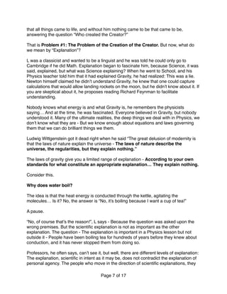 that all things came to life, and without him nothing came to be that came to be,
answering the question “Who created the Creator?” 
 
That is Problem #1: The Problem of the Creation of the Creator. But now, what do
we mean by “Explanation”? 
 
L was a classicist and wanted to be a linguist and he was told he could only go to
Cambridge if he did Math. Explanation began to fascinate him, because Science, it was
said, explained, but what was Science explaining? When he went to School, and his
Physics teacher told him that it had explained Gravity, he had realized: This was a lie.
Newton himself claimed he didn’t understand Gravity, he knew that one could capture
calculations that would allow landing rockets on the moon, but he didn’t know about it. If
you are skeptical about it, he proposes reading Richard Feynman to facilitate
understanding.
Nobody knows what energy is and what Gravity is, he remembers the physicists
saying… And at the time, he was fascinated. Everyone believed in Gravity, but nobody
understood it. Many of the ultimate realities, the deep things we deal with in Physics, we
don’t know what they are - But we know enough about equations and laws governing
them that we can do brilliant things we them.
Ludwig Wittgenstein got it dead right when he said “The great delusion of modernity is
that the laws of nature explain the universe - The laws of nature describe the
universe, the regularities, but they explain nothing.”
The laws of gravity give you a limited range of explanation - According to your own
standards for what constitute an appropriate explanation… They explain nothing.
Consider this. 
 
Why does water boil?
The idea is that the heat energy is conducted through the kettle, agitating the
molecules… Is it? No, the answer is “No, it’s boiling because I want a cup of tea!”
A pause.
“No, of course that’s the reason!”, L says - Because the question was asked upon the
wrong premises. But the scientiﬁc explanation is not as important as the other
explanation. The question - The explanation is important in a Physics lesson but not
outside it - People have been boiling tea for hundreds of years before they knew about
conduction, and it has never stopped them from doing so.
Professors, he often says, can’t see it, but well, there are different levels of explanation:
The explanation, scientiﬁc in intent as it may be, does not contradict the explanation of
personal agency. The people who move in the direction of scientiﬁc explanations, they
Page of7 17
 