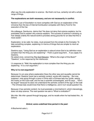 often say the only explanation is science - But that’s not true, certainly not with a whole
range of things.
The explanations are both necessary, and are not necessarily in conﬂict.
Newton’s Law of Gravitation no more competes with God as an explanation of the
Universe than the law of Internal Combustion competes with Henry Ford for the
execution of the Car.
His colleague, Swinburne, claims that “He does not deny that science explains, but he
postulates God to explain why science explains. The success of science in showing us
how deeply orderly the natural world is provides strong grounds for an idea that this is
more exotic”. 
 
Explanation, to be valid, he notes, must proceed from the simple to the Complex: To
take something complex, explaining it in terms of things that are simpler to merit an
explanation.
Dawkins says, “Using God as an explanation is absurd since God is by deﬁnition more
complex than the thing you are explaining” - That’s a good argument… If you apply it to
Dawkins.
He asked once, concerning The God Delusion, “What is the origin of this Book?”
“Dawkins”, is the response by the interlocutor.
L’s response is: “Well, the explanation is more complex than the thing you are
explaining - It is a non-argument.”
Why is it a non-argument? 
 
Because it is an area where explanation ﬂows the other way and causality cannot be
determined. Dawkins’ book has a semiotic content, words with meaning… But now,
suppose L was going through a cave in China with a Chinese lady tour guide, seeing
the marks on the Cave wall, and he has a scientiﬁc archeologists, and he says… “Don’t
be stupid!” because he does not understand the semiotic content of the sign on the wall
- The Chinese lady would know that there is intelligence, and in turn would question his.
Because it has semiotic content, he must postulate a mind behind it, which interestingly,
does not stop science. The next question we ask is “What is civilization?”
We infer. We infer upward through language, and he recalls when he had tested this.. At
Oxford.
Oxford, some undeﬁned time period in the past:
A Biochemist asks L:
Page of8 17
 