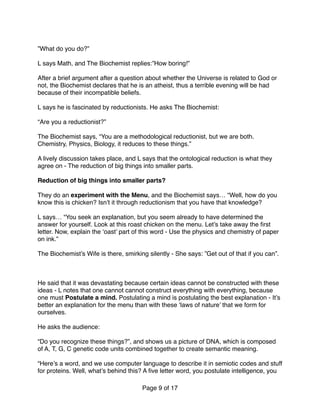 ”What do you do?”
L says Math, and The Biochemist replies:”How boring!” 
After a brief argument after a question about whether the Universe is related to God or
not, the Biochemist declares that he is an atheist, thus a terrible evening will be had
because of their incompatible beliefs. 
 
L says he is fascinated by reductionists. He asks The Biochemist:
“Are you a reductionist?”
The Biochemist says, “You are a methodological reductionist, but we are both.
Chemistry, Physics, Biology, it reduces to these things.”
A lively discussion takes place, and L says that the ontological reduction is what they
agree on - The reduction of big things into smaller parts.
Reduction of big things into smaller parts?
They do an experiment with the Menu, and the Biochemist says… “Well, how do you
know this is chicken? Isn’t it through reductionism that you have that knowledge?  
 
L says… “You seek an explanation, but you seem already to have determined the
answer for yourself. Look at this roast chicken on the menu. Let’s take away the ﬁrst
letter. Now, explain the ‘oast’ part of this word - Use the physics and chemistry of paper
on ink.”
The Biochemist’s Wife is there, smirking silently - She says: ”Get out of that if you can”.
 
He said that it was devastating because certain ideas cannot be constructed with these
ideas - L notes that one cannot cannot construct everything with everything, because
one must Postulate a mind. Postulating a mind is postulating the best explanation - It’s
better an explanation for the menu than with these ‘laws of nature’ that we form for
ourselves.
He asks the audience:
“Do you recognize these things?”, and shows us a picture of DNA, which is composed
of A, T, G, C genetic code units combined together to create semantic meaning.
 
“Here’s a word, and we use computer language to describe it in semiotic codes and stuff
for proteins. Well, what’s behind this? A ﬁve letter word, you postulate intelligence, you
Page of9 17
 