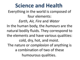 Science and Health
 Everything in the world is composed of
              four elements:
        Earth, Air, Fire and Water
In the human body, the humours are the
natural bodily fluids. They correspond to
the elements and have various qualities:
        cold, dry, hot, and moist.
 The nature or complexion of anything is
     a combination of two of these
          humourous qualities.
 