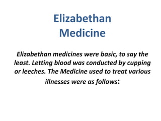 Elizabethan
              Medicine
 Elizabethan medicines were basic, to say the
least. Letting blood was conducted by cupping
or leeches. The Medicine used to treat various
            illnesses were as follows:
 