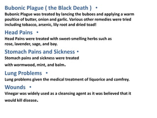 Bubonic Plague ( the Black Death ) •
Bubonic Plague was treated by lancing the buboes and applying a warm
poultice of butter, onion and garlic. Various other remedies were tried
including tobacco, arsenic, lily root and dried toad!
Head Pains •
Head Pains were treated with sweet-smelling herbs such as
rose, lavender, sage, and bay.
Stomach Pains and Sickness •
Stomach pains and sickness were treated
with wormwood, mint, and balm.

Lung Problems •
Lung problems given the medical treatment of liquorice and comfrey.
Wounds •
Vinegar was widely used as a cleansing agent as it was believed that it
would kill disease.
 