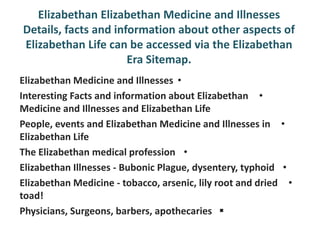 Elizabethan Elizabethan Medicine and Illnesses
Details, facts and information about other aspects of
Elizabethan Life can be accessed via the Elizabethan
                      Era Sitemap.
Elizabethan Medicine and Illnesses •
Interesting Facts and information about Elizabethan •
Medicine and Illnesses and Elizabethan Life
People, events and Elizabethan Medicine and Illnesses in •
Elizabethan Life
The Elizabethan medical profession •
Elizabethan Illnesses - Bubonic Plague, dysentery, typhoid •
Elizabethan Medicine - tobacco, arsenic, lily root and dried •
toad!
Physicians, Surgeons, barbers, apothecaries 
 