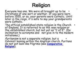 Religion                             •

Everyone has one. We were all brought up to be •
Christians of one sort or another. If you were born
before 1555, or so, your parents were Catholic. Until
later in the reign, it's safe to say your grandparents
were Catholic.
The official established state religion is the Church •
of England. It is referred to as the new religion or
the established church, but not yet as "C of E". (Do
inclination to acronyms and not give in to the modern
initialisms.)
Puritanism is not a separate religion, but a      •
Calvinist leaning within the Anglican church. Puritans
do not yet look like Pilgrims (see Comparative
Religion).
 