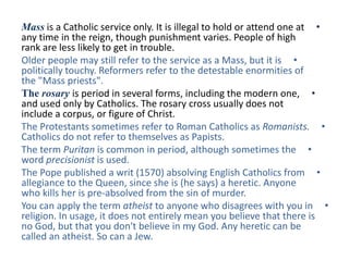 Mass is a Catholic service only. It is illegal to hold or attend one at •
any time in the reign, though punishment varies. People of high
rank are less likely to get in trouble.
Older people may still refer to the service as a Mass, but it is •
politically touchy. Reformers refer to the detestable enormities of
the "Mass priests".
The rosary is period in several forms, including the modern one, •
and used only by Catholics. The rosary cross usually does not
include a corpus, or figure of Christ.
The Protestants sometimes refer to Roman Catholics as Romanists. •
Catholics do not refer to themselves as Papists.
The term Puritan is common in period, although sometimes the •
word precisionist is used.
The Pope published a writ (1570) absolving English Catholics from •
allegiance to the Queen, since she is (he says) a heretic. Anyone
who kills her is pre-absolved from the sin of murder.
You can apply the term atheist to anyone who disagrees with you in •
religion. In usage, it does not entirely mean you believe that there is
no God, but that you don't believe in my God. Any heretic can be
called an atheist. So can a Jew.
 