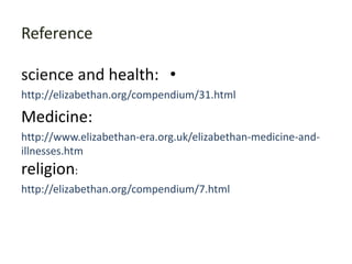 Reference

science and health: •
http://elizabethan.org/compendium/31.html

Medicine:
http://www.elizabethan-era.org.uk/elizabethan-medicine-and-
illnesses.htm
religion:
http://elizabethan.org/compendium/7.html
 