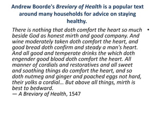 Andrew Boorde's Breviary of Health is a popular text
   around many households for advice on staying
                       healthy.
There is nothing that doth comfort the heart so much •
beside God as honest mirth and good company. And
wine moderately taken doth comfort the heart, and
good bread doth confirm and steady a man's heart.
And all good and temperate drinks the which doth
engender good blood doth comfort the heart. All
manner of cordials and restoratives and all sweet
and soothing things do comfort the heart, and so
doth nutmeg and ginger and poached eggs not hard,
their yolks a cordial… But above all things, mirth is
best to bedward.
— A Breviary of Health, 1547
 