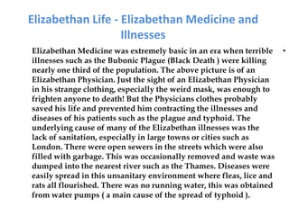 Elizabethan Life - Elizabethan Medicine and
                   Illnesses
Elizabethan Medicine was extremely basic in an era when terrible     •
illnesses such as the Bubonic Plague (Black Death ) were killing
nearly one third of the population. The above picture is of an
Elizabethan Physician. Just the sight of an Elizabethan Physician
in his strange clothing, especially the weird mask, was enough to
frighten anyone to death! But the Physicians clothes probably
saved his life and prevented him contracting the illnesses and
diseases of his patients such as the plague and typhoid. The
underlying cause of many of the Elizabethan illnesses was the
lack of sanitation, especially in large towns or cities such as
London. There were open sewers in the streets which were also
filled with garbage. This was occasionally removed and waste was
dumped into the nearest river such as the Thames. Diseases were
easily spread in this unsanitary environment where fleas, lice and
rats all flourished. There was no running water, this was obtained
from water pumps ( a main cause of the spread of typhoid ).
 