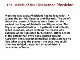 The Beliefs of the Elizabethan Physician

Medicine was basic, Physicians had no idea what •
caused the terrible illnesses and diseases. The beliefs
about the causes of illnesses were based on the
ancient teachings of Aristotle and Hippocrates. The
Physicians paid attention to a patients bodily fluids,
called Humours, which explains the reason why
patients where subjected to 'bleeding'. Other beliefs
of the Elizabethan Physicians centred around
Astrology. The Elizabethan medical profession had no
idea what caused the plague - the best they could
offer was to bled the patient or administer a
concoction of herbs.
 
