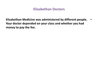 Elizabethan Doctors

Elizabethan Medicine was administered by different people.   •
Your doctor depended on your class and whether you had
money to pay the fee.
 