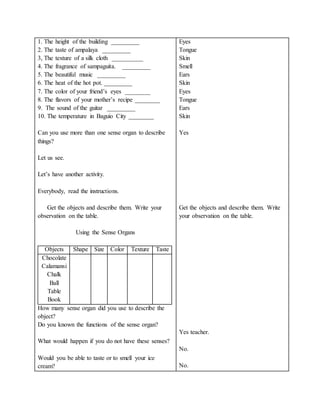 1. The height of the building _________
2. The taste of ampalaya _________
3, The texture of a silk cloth __________
4. The fragrance of sampaguita. _________
5. The beautiful music _________
6. The heat of the hot pot. _________
7. The color of your friend’s eyes ________
8. The flavors of your mother’s recipe ________
9. The sound of the guitar _________
10. The temperature in Baguio City ________
Can you use more than one sense organ to describe
things?
Let us see.
Let’s have another activity.
Everybody, read the instructions.
Get the objects and describe them. Write your
observation on the table.
Using the Sense Organs
Objects Shape Size Color Texture Taste
Chocolate
Calamansi
Chalk
Ball
Table
Book
How many sense organ did you use to describe the
object?
Do you known the functions of the sense organ?
What would happen if you do not have these senses?
Would you be able to taste or to smell your ice
cream?
Eyes
Tongue
Skin
Smell
Ears
Skin
Eyes
Tongue
Ears
Skin
Yes
Get the objects and describe them. Write
your observation on the table.
Yes teacher.
No.
No.
 