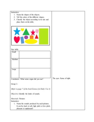 Instruction:
1. Name the shapes of the objects.
2. Tell the colors of the different shapes.
3. Classify the object according to its size and
place them on the table.
Size table:
Small
Medium
Large
Conclusion: What sense organ did you use?
Group 2.
(Refer to page 7 of the book Science for Daily Use 3)
Objective: Identify the kinds of sounds.
Materials: Pictures
Instruction:
1. Name the sounds produced by each pictures.
It can be, loud or soft, high pitch or low pitch,
pleasant or unpleasant?
The eyes. Sense of sight.
 