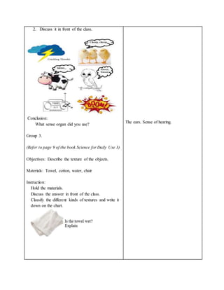 2. Discuss it in front of the class.
Conclusion:
What sense organ did you use?
Group 3.
(Refer to page 9 of the book Science for Daily Use 3)
Objectives: Describe the texture of the objects.
Materials: Towel, cotton, water, chair
Instruction:
Hold the materials.
Discuss the answer in front of the class.
Classify the different kinds of textures and write it
down on the chart.
The ears. Sense of hearing.
 