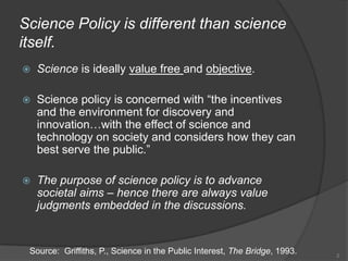 Science Policy is different than science itself.Science is ideally value free and objective.Science policy is concerned with “the incentives and the environment for discovery and innovation…with the effect of science and technology on society and considers how they can best serve the public.”The purpose of science policy is to advance societal aims – hence there are always value judgments embedded in the discussions.2Source: Griffiths, P., Science in the Public Interest, The Bridge, 1993.