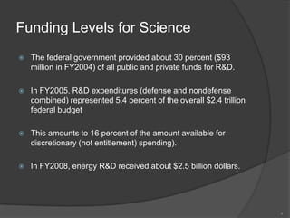 Funding Levels for ScienceThe federal government provided about 30 percent ($93 million in FY2004) of all public and private funds for R&D.In FY2005, R&D expenditures (defense and nondefense combined) represented 5.4 percent of the overall $2.4 trillion federal budgetThis amounts to 16 percent of the amount available for discretionary (not entitlement) spending). In FY2008, energy R&D received about $2.5 billion dollars.4