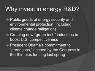 Why invest in energy R&D?Public goods of energy security and environmental protection (including climate change mitigation)Creating new “green tech” industries to boost U.S. competitivenessPresident Obama’s commitment to “green jobs,” echoed by the Congress in the Stimulus funding last spring8