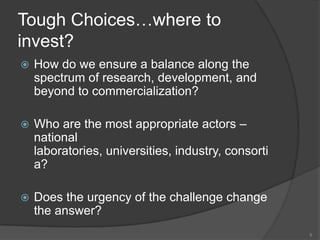 Tough Choices…where to invest?How do we ensure a balance along the spectrum of research, development, and beyond to commercialization?Who are the most appropriate actors – national laboratories, universities, industry, consortia?Does the urgency of the challenge change the answer?9