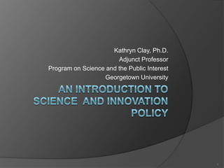 An Introduction to Science  and Innovation Policy Kathryn Clay, Ph.D. Adjunct Professor Program on Science and the Public Interest Georgetown University 1 