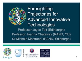 Foresighting
Trajectories for
Advanced Innovative
Technologies
Professor Joyce Tait (Edinburgh)
Professor Joanna Chataway (RAND, OU)
Dr Michele Mastroeni (RAND, Edinburgh)
1
 