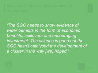 However there are disincentives to
investment
Unprotected intellectual property
(private sector)
Limited opportunities for spillover
effects (public sector)
‘The SGC needs to show evidence of
wider benefits in the form of economic
benefits, spillovers and encouraging
investment. The science is good but the
SGC hasn’t catalysed the development of
a cluster in the way [we] hoped.’
 