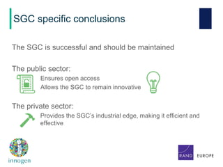 SGC specific conclusions
The SGC is successful and should be maintained
The public sector:
Ensures open access
Allows the SGC to remain innovative
The private sector:
Provides the SGC’s industrial edge, making it efficient and
effective
 