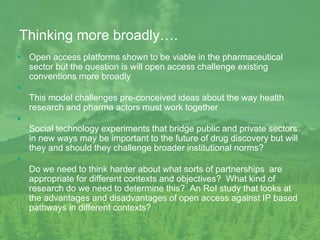 Thinking more broadly….
 Open access platforms shown to be viable in the pharmaceutical
sector but the question is will open access challenge existing
conventions more broadly

This model challenges pre-conceived ideas about the way health
research and pharma actors must work together

Social technology experiments that bridge public and private sectors
in new ways may be important to the future of drug discovery but will
they and should they challenge broader institutional norms?

Do we need to think harder about what sorts of partnerships are
appropriate for different contexts and objectives? What kind of
research do we need to determine this? An RoI study that looks at
the advantages and disadvantages of open access against IP based
pathways in different contexts?
 