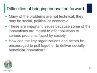 Difficulties of bringing innovation forward
 Many of the problems are not technical; they
may be social, political or economic
 These are important issues because some of the
innovations are meant to offer solutions to
serious problems faced by society
 How can the key organizations and actors be
encouraged to pull together to deliver socially
beneficial innovation?
21
 