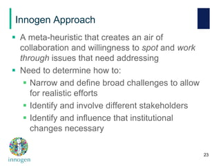 Innogen Approach
 A meta-heuristic that creates an air of
collaboration and willingness to spot and work
through issues that need addressing
 Need to determine how to:
 Narrow and define broad challenges to allow
for realistic efforts
 Identify and involve different stakeholders
 Identify and influence that institutional
changes necessary
23
 