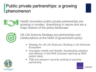 Health innovation public private partnerships are
growing in number, diversifying in nature and are a
major feature of the policy landscape
UK Life Science Strategy put partnerships and
collaborations at the heart of government policy:
 Strategy for UK Life Sciences: Building a Life Sciences
Ecosystem
 Innovation Health and Wealth: Accelerating adoption
and diffusion in the NHS (includes opening up NHS
patient data)
 TSB and research councils working to promote
partnership
Public private partnerships: a growing
phenomenon
 