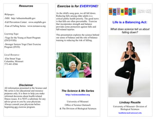 Life is a Balancing Act:
What does science tell us about
falling down?
Lindsay Reustle
University of Missouri- Division of
Biological Sciences
lam8n6@mail.missouri.edu
Resources
Webpages:
-NIH: http://nihseniorhealth.gov
-Fall Prevention Center: www.stopfalls.gov
-Fear of Falling Series: www.terranova.org
Learning Yoga:
-Yoga for the Young at Heart Program
(DVD/VHS)
-Stronger Seniors Yoga Chair Exercise
Program (DVD)
Local Resource:
-Elm Street Yoga
Columbia, Missouri
573-441-8566
Disclaimer
All information presented in the Science and
Me series is for educational and resource
purposes only. It is there to help you make
informed decisions about health-related
fitness issues. It is NOT a substitute for any
advice given to you by your physician.
Always consult your physician before
beginning any exercise program.
Exercise is for EVERYONE!
As the child's song goes, we all fall down.
Reducing falls among older adults is a
critical public health priority. The good news
is that falls are often preventable. Exercise
that incorporates strength and balance
provides some protection against falls and
fall-related injuries.
This presentation explores the science behind
our sense of balance and the role of balance
training in reducing the risk of falling.
The Science & Me Series
http://scienceandme.org
University of Missouri
Office of Science Outreach
& The Division of Biological Sciences
 