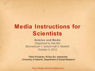 Media Instructions for 
Scientists 
Science and Media 
Organized by HeLiSci 
Biomedicum 1, lecture hall 3, Meilahti 
October 3, 2012 
Petro Poutanen, M.Soc.Sci, researcher 
University of Helsinki, Department of Social Research 
http://blogs.helsinki.fi/pkpoutan 
 