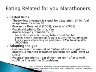  Fasted Runs
◦ Theory-low glycogen is signal for adaptation. Shifts fuel
usage towards more fat
◦ Research- Drust et al.(2009), Yeo et al. (2008)
◦ Practical-Lydiard, Cerutty, Van
Aaken,Kenyans, Canadians (!?)
 Practical- start with running before breakfast for
30min, slowly increase up to close to 2hrs for marathoners.
1-2x a week depending on goal/time. EASY training after
(RECOVER)
 Adapting the gut
◦ Can increase the amount of Carbohydrate our gut can
process=enhanced marathon performance with lower GI
stress
◦ Practical experience- eat dinner, go run- after a week
you’ll be fine with no GI problems.
Drust B, Morton JP. Promoting Endurance Training Adaptations with Nutritional
Interventions: The Potential Benefits of “Low Carbohydrate” Training. Kinesiology
2009; 41: 19–24.
 