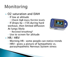  O2 saturation and EIAH
◦ If low at altitude
 Check HgB mass/ferritin levels
◦ If drops by ~15% during hard
workout, then limited diffusion
At lungs likely
 Resisted breathing?
◦ Use to screen for altitude
 HR/ HRV
◦ Morning HR- some people can notice trends
◦ HRV- gives a picture of Sympathetic vs.
parasympathetic Nervous System stress
 