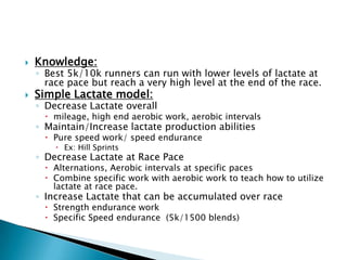  Knowledge:
◦ Best 5k/10k runners can run with lower levels of lactate at
race pace but reach a very high level at the end of the race.
 Simple Lactate model:
◦ Decrease Lactate overall
 mileage, high end aerobic work, aerobic intervals
◦ Maintain/Increase lactate production abilities
 Pure speed work/ speed endurance
 Ex: Hill Sprints
◦ Decrease Lactate at Race Pace
 Alternations, Aerobic intervals at specific paces
 Combine specific work with aerobic work to teach how to utilize
lactate at race pace.
◦ Increase Lactate that can be accumulated over race
 Strength endurance work
 Specific Speed endurance (5k/1500 blends)
 