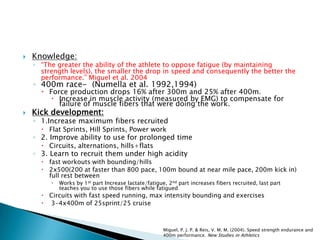  Knowledge:
◦ “The greater the ability of the athlete to oppose fatigue (by maintaining
strength levels), the smaller the drop in speed and consequently the better the
performance.” Miguel et al. 2004
◦ 400m race- (Numella et al. 1992,1994)
 Force production drops 16% after 300m and 25% after 400m.
 Increase in muscle activity (measured by EMG) to compensate for
failure of muscle fibers that were doing the work.
 Kick development:
◦ 1.Increase maximum fibers recruited
 Flat Sprints, Hill Sprints, Power work
◦ 2. Improve ability to use for prolonged time
 Circuits, alternations, hills+flats
◦ 3. Learn to recruit them under high acidity
 fast workouts with bounding/hills
 2x500(200 at faster than 800 pace, 100m bound at near mile pace, 200m kick in)
full rest between
 Works by 1st part Increase lactate/fatigue, 2nd part increases fibers recruited, last part
teaches you to use those fibers while fatigued
 Circuits with fast speed running, max intensity bounding and exercises
 3-4x400m of 25sprint/25 cruise
Miguel, P. J. P. & Reis, V. M. M. (2004). Speed strength endurance and
400m performance. New Studies in Athletics
 