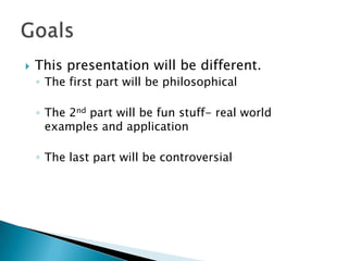  This presentation will be different.
◦ The first part will be philosophical
◦ The 2nd part will be fun stuff- real world
examples and application
◦ The last part will be controversial
 