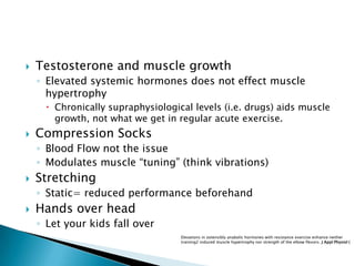  Testosterone and muscle growth
◦ Elevated systemic hormones does not effect muscle
hypertrophy
 Chronically supraphysiological levels (i.e. drugs) aids muscle
growth, not what we get in regular acute exercise.
 Compression Socks
◦ Blood Flow not the issue
◦ Modulates muscle “tuning” (think vibrations)
 Stretching
◦ Static= reduced performance beforehand
 Hands over head
◦ Let your kids fall over
Elevations in ostensibly anabolic hormones with resistance exercise enhance neither
training2 induced muscle hypertrophy nor strength of the elbow flexors. J Appl Physiol (
 
