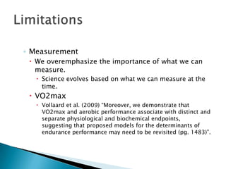 ◦ Measurement
 We overemphasize the importance of what we can
measure.
 Science evolves based on what we can measure at the
time.
 VO2max
 Vollaard et al. (2009) “Moreover, we demonstrate that
VO2max and aerobic performance associate with distinct and
separate physiological and biochemical endpoints,
suggesting that proposed models for the determinants of
endurance performance may need to be revisited (pg. 1483)”.
 